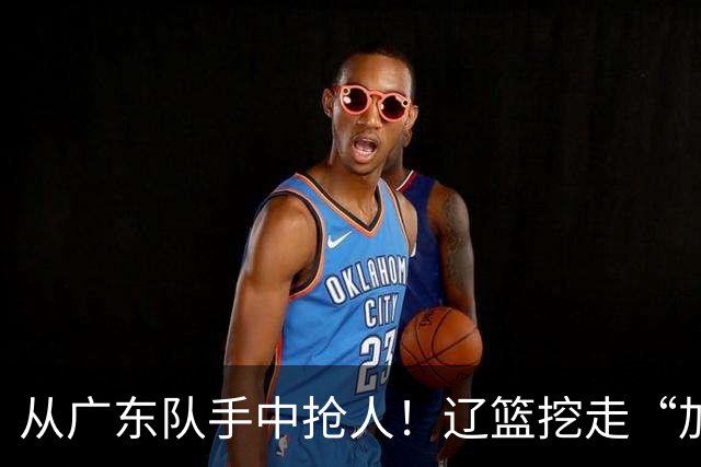 从广东队手中抢人！辽篮挖走“加强版杜润旺”，杜锋痛失锋线新星
