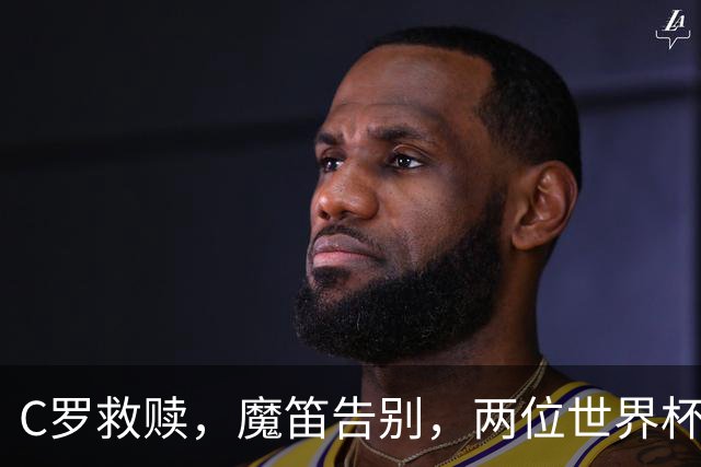 C罗救赎，魔笛告别，两位世界杯传奇终章交错